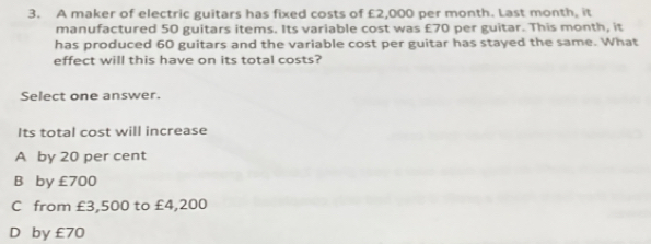 A maker of electric guitars has fixed costs of £2,000 per month. Last month, it
manufactured 50 guitars items. Its variable cost was £70 per guitar. This month, it
has produced 60 guitars and the variable cost per guitar has stayed the same. What
effect will this have on its total costs?
Select one answer.
Its total cost will increase
A by 20 per cent
B by £700
C from £3,500 to £4,200
D by £70