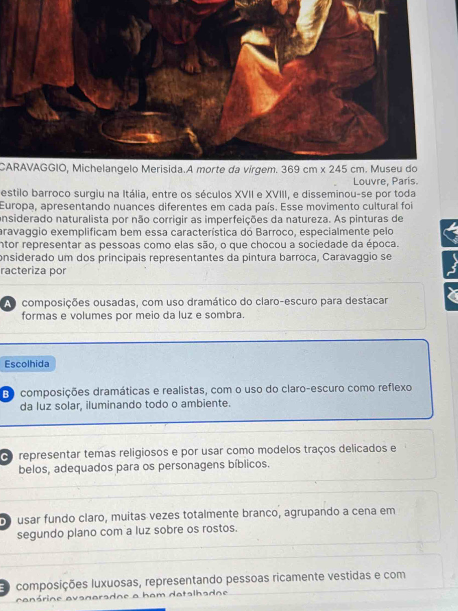 CARAVAGGIO, Michelangelo Merisida.A morte da virgem.
Louvre, Paris.
estilo barroco surgiu na Itália, entre os séculos XVII e XVIII, e disseminou-se por toda
Europa, apresentando nuances diferentes em cada país. Esse movimento cultural foi
onsiderado naturalista por não corrigir as imperfeições da natureza. As pinturas de
aravaggio exemplificam bem essa característica do Barroco, especialmente pelo
intor representar as pessoas como elas são, o que chocou a sociedade da época.
onsiderado um dos principais representantes da pintura barroca, Caravaggio se
racteriza por
A composições ousadas, com uso dramático do claro-escuro para destacar
formas e volumes por meio da luz e sombra.
Escolhida
B composições dramáticas e realistas, com o uso do claro-escuro como reflexo
da luz solar, iluminando todo o ambiente.
d representar temas religiosos e por usar como modelos traços delicados e
belos, adequados para os personagens bíblicos.
usar fundo claro, muitas vezes totalmente branco, agrupando a cena em
segundo plano com a luz sobre os rostos.
composições luxuosas, representando pessoas ricamente vestidas e com
cenários evagerados e bem detalhados