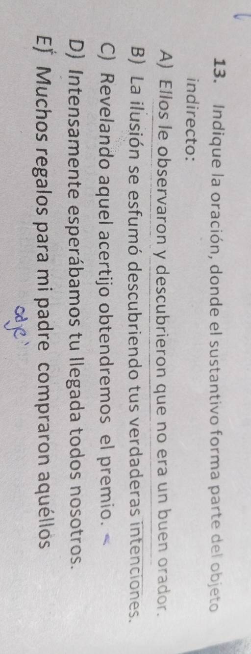 Indique la oración, donde el sustantivo forma parte del objeto
indirecto:
A) Ellos le observaron y descubrieron que no era un buen orador.
B) La ilusión se esfumó descubriendo tus verdaderas intenciones.
C) Revelando aquel acertijo obtendremos el premio.
D) Intensamente esperábamos tu llegada todos nosotros.
E* Muchos regalos para mi padre compraron aquéllos