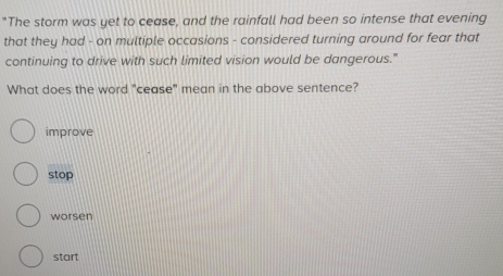 "The storm was yet to cease, and the rainfall had been so intense that evening
that they had - on multiple occasions - considered turning around for fear that
continuing to drive with such limited vision would be dangerous."
What does the word "cease" mean in the above sentence?
improve
stop
worsen
start