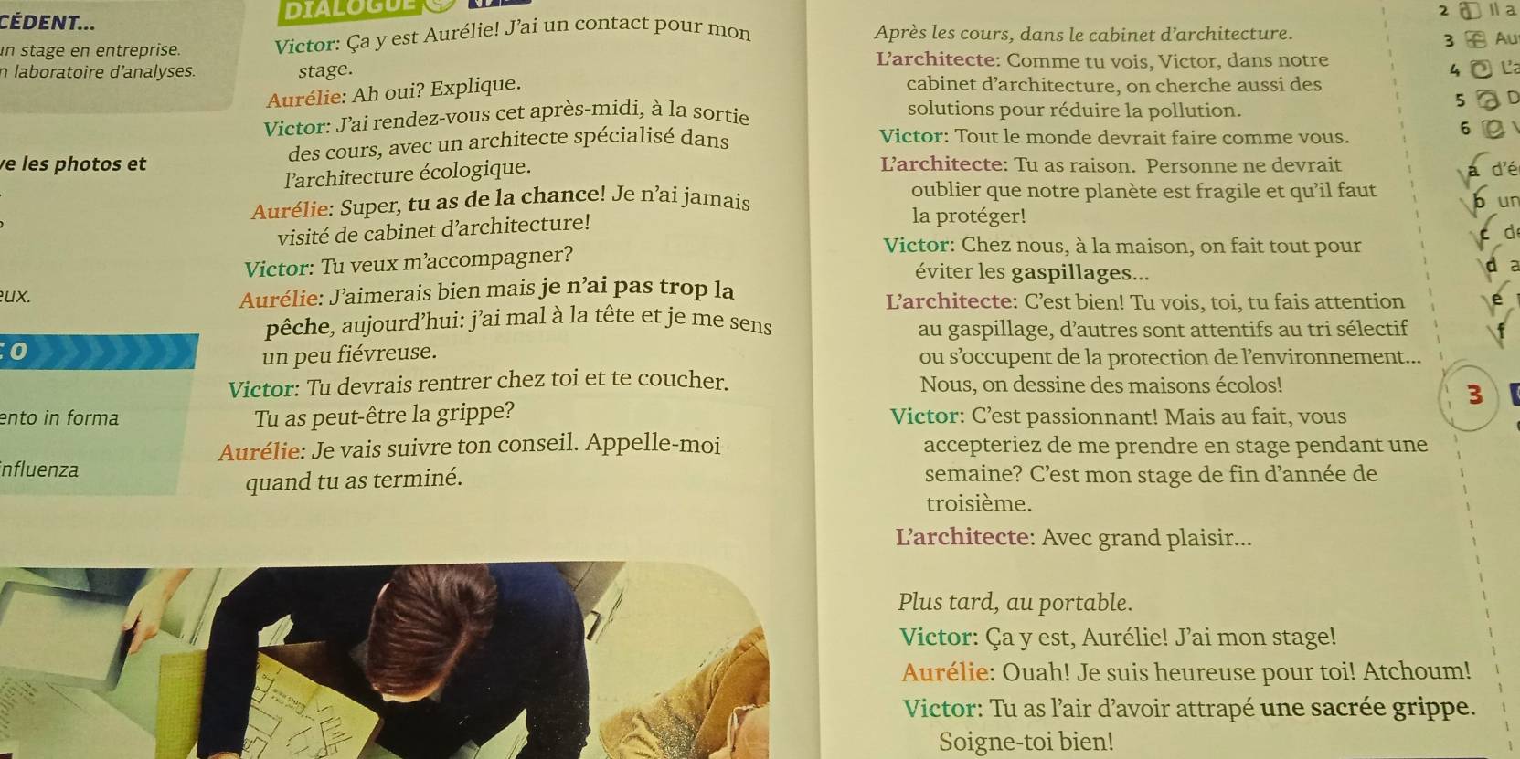 CÉdent... DIALOGUE Ⅱ a
un stage en entreprise. Victor: Ça y est Aurélie! J’ai un contact pour mon
Après les cours, dans le cabinet d’architecture.
3 Au
L’architecte: Comme tu vois, Victor, dans notre
4 La
n laboratoire d’analyses. stage. cabinet d’architecture, on cherche aussi des
Aurélie: Ah oui? Explique.
5
Victor: J'ai rendez-vous cet après-midi, à la sortie
solutions pour réduire la pollution.
e les photos et des cours, avec un architecte spécialisé dans
Victor: Tout le monde devrait faire comme vous.
6
l'architecture écologique.
L’architecte: Tu as raison. Personne ne devrait d'é
a
oublier que notre planète est fragile et qu’il faut h
Aurélie: Super, tu as de la chance! Je n’ai jamais ur
visité de cabinet d'architecture!
la protéger!
d
Victor: Tu veux m’accompagner?
Victor: Chez nous, à la maison, on fait tout pour
éviter les gaspillages...
ux. Aurélie: J’aimerais bien mais je n’ai pas trop la L’architecte: C’est bien! Tu vois, toi, tu fais attention
pêche, aujourd’hui: j’ai mal à la tête et je me sens
au gaspillage, d’autres sont attentifs au tri sélectif
0
un peu fiévreuse. ou s’occupent de la protection de l’environnement...
Victor: Tu devrais rentrer chez toi et te coucher. Nous, on dessine des maisons écolos!
3
ento in forma Tu as peut-être la grippe? Victor: C’est passionnant! Mais au fait, vous
Aurélie: Je vais suivre ton conseil. Appelle-moi accepteriez de me prendre en stage pendant une
influenza semaine? C’est mon stage de fin d’année de
quand tu as terminé.
troisième.
L’architecte: Avec grand plaisir...
Plus tard, au portable.
Victor: Ça y est, Aurélie! J’ai mon stage!
Aurélie: Ouah! Je suis heureuse pour toi! Atchoum!
Victor: Tu as l'air d’avoir attrapé une sacrée grippe.
Soigne-toi bien!