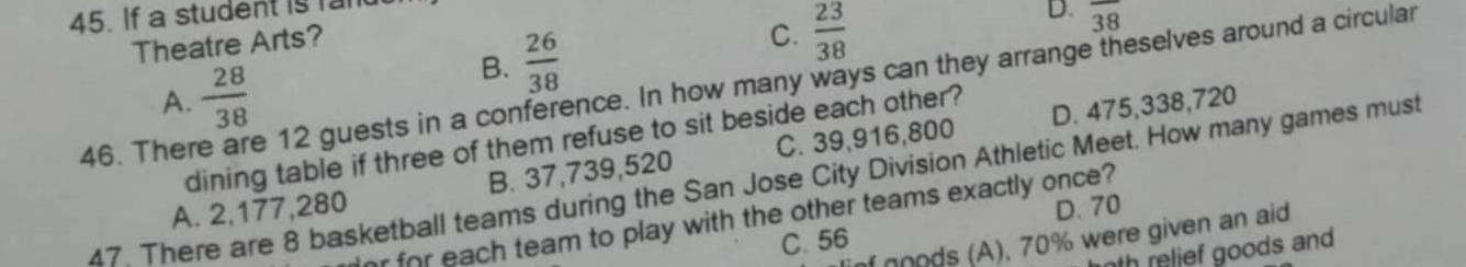 If a student is ran
Theatre Arts?
B.  26/38 
C.  23/38 
D. overline 38
46. Ther e 12 guests in a conference. In how many ways can they arrange theselves around a circular
A.  28/38  D. 475,338,720
dining table if three of them refuse to sit beside each other?
A. 2,177,280 B. 37,739,520 C. 39,916,800
47. There are 8 basketball teams during the San Jose City Division Athletic Meet. How many games must
D. 70
or for each team to play with the other teams exactly once?
T noods (A), 70% were given an aid
C. 56
th relief goods and