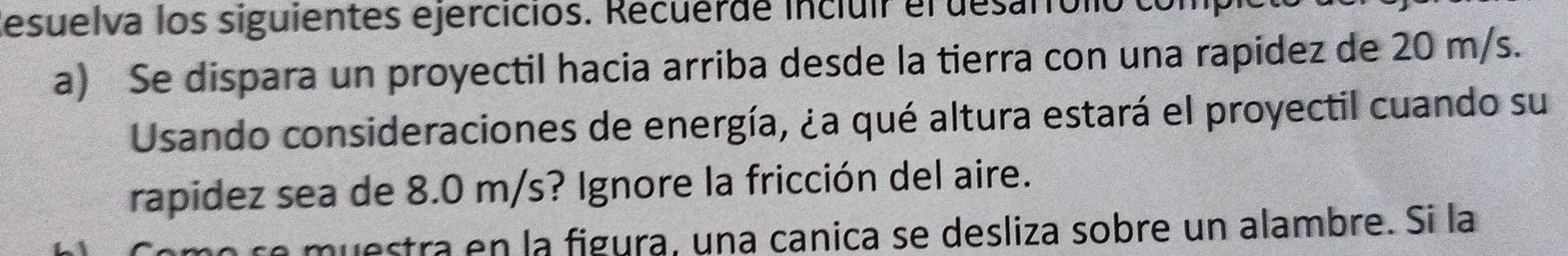 desuelva los siguientes ejercicios. Recuerde incluir el desarfólio com 
a) Se dispara un proyectil hacia arriba desde la tierra con una rapidez de 20 m/s. 
Usando consideraciones de energía, ¿a qué altura estará el proyectil cuando su 
rapidez sea de 8.0 m/s? Ignore la fricción del aire. 
no re muestra en la figura, una canica se desliza sobre un alambre. Si la