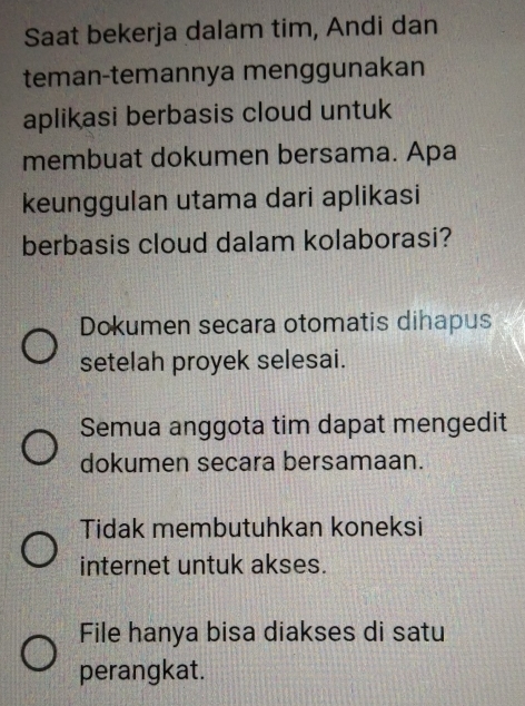 Saat bekerja dalam tim, Andi dan
teman-temannya menggunakan
aplikasi berbasis cloud untuk
membuat dokumen bersama. Apa
keunggulan utama dari aplikasi
berbasis cloud dalam kolaborasi?
Dokumen secara otomatis dihapus
setelah proyek selesai.
Semua anggota tim dapat mengedit
dokumen secara bersamaan.
Tidak membutuhkan koneksi
internet untuk akses.
File hanya bisa diakses di satu
perangkat.