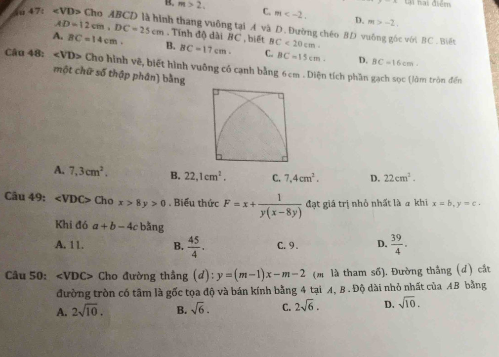 B, m>2, 
A tại hại điểm
C. m . D. m>-2. 
u 47: ∠ VD> Cho ABCD là hình thang vuông tại A và D. Đường chéo BD vuông góc với BC. Biết
AD=12cm, DC=25cm. Tính độ dài BC , biết BC<20cm</tex>
A. BC=14cm. B. BC=17cm. C. BC=15cm. D.
BC=16cm. 
Câu 48: ∠ VD> Cho hình vẽ, biết hình vuông có cạnh bằng 6cm. Diện tích phần gạch sọc (làm tròn đến
một chữ số thập phân) bằng
A. 7,3cm^2.
B. 22, 1cm^2. C. 7, 4cm^2. D. 22cm^2. 
Câu 49: ∠ VDC> Cho x>8y>0 , Biểu thức F=x+ 1/y(x-8y)  đạt giá trị nhỏ nhất là a khi x=b, y=c. 
Khi đó a+b-4c bằng
A. 11. B.  45/4 . C. 9. D.  39/4 . 
Câu 50: ∠ VDC> Cho đường thẳng (d): y=(m-1)x-m-2 (m là tham số). Đường thẳng (d) cắt
đường tròn có tâm là gốc tọa độ và bán kính bằng 4 tại A, B . Độ dài nhỏ nhất của AB bằng
A. 2sqrt(10). B. sqrt(6). C. 2sqrt(6). D. sqrt(10).