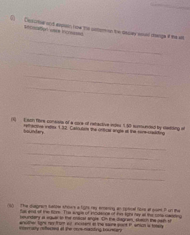 (1) Descriee and explain how the pattern on the display would chinge if the slit 
Seperation were increased. 
_ 
_ 
_ 
_ 
_ 
(il) Each fibre consists of a core of refractive index 1.50 surrounded by cladding of 
refractive index 1.32 Calculate the crifical angle at the core-cladding 
boundary. 
_ 
_ 
_ 
_ 
(i) The diagram below shows a light ray entering an optical fibre at point P on the 
flat end of the fibre. The angle of incidence of this light ray at the core cladding 
boundary is equal to the critical angle. On the diagram, sketch the path of 
another tight ray from air incident at the same point P. which is totally 
interally reflected at the core-cladding bountary