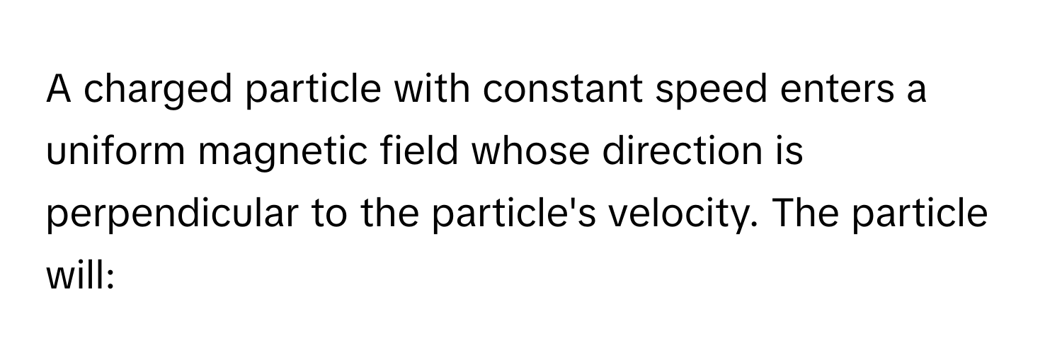 A charged particle with constant speed enters a uniform magnetic field whose direction is perpendicular to the particle's velocity. The particle will: