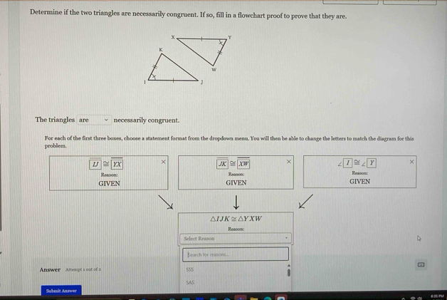 Determine if the two triangles are necessarily congruent. If so, fill in a flowchart proof to prove that they are.
The triangles are necessarily congruent.
For each of the first three boxes, choose a statement format from the dropdown menu. You will then be able to change the letters to match the diagram for this
problem.
overline LJ≌ overline YX
overline JK≌ overline XW × ∠ T≌ ∠ T ×
Reason Reason: Reason:
GIVEN GIVEN GIVEN
△ IJK≌ △ YXW
Reason:
Select Reason
Eearch for reasons...
Answer Attempt's out of a SSS
SAS
Sobmüt Aarwer 635 PM