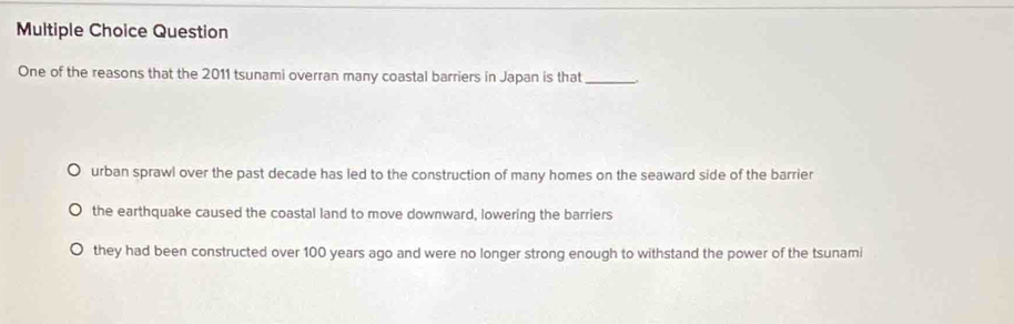 Question
One of the reasons that the 2011 tsunami overran many coastal barriers in Japan is that_
urban sprawl over the past decade has led to the construction of many homes on the seaward side of the barrier
the earthquake caused the coastal land to move downward, lowering the barriers
they had been constructed over 100 years ago and were no longer strong enough to withstand the power of the tsunami