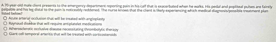 A 70-year-old male client presents to the emergency department reporting pain in his calf that is exacerbated when he walks. His pedal and popliteal pulses are faintly
palpable and his leg distal to the pain is noticeably reddened. The nurse knows that the client is likely experiencing which medical diagnosis/possible treatment plan
listed below?
Acute arterial occlusion that will be treated with angioplasty
Raynaud disease that will require antiplatelet medications
Atherosclerotic occlusive disease necessitating thrombolytic therapy
Giant cell temporal arteritis that will be treated with corticosteroids