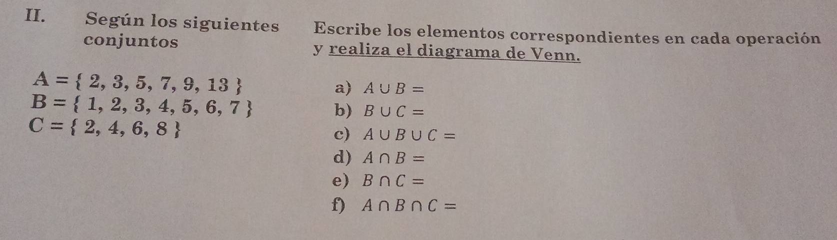 Según los siguientes Escribe los elementos correspondientes en cada operación 
conjuntos y realiza el diagrama de Venn.
A= 2,3,5,7,9,13
a) A∪ B=
B= 1,2,3,4,5,6,7
b) B∪ C=
C= 2,4,6,8
c) A∪ B∪ C=
d) A∩ B=
e) B∩ C=
f) A∩ B∩ C=