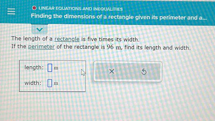 LINEAR EQUATIONS AND INEQUALITIES 
Finding the dimensions of a rectangle given its perimeter and a... 
The length of a rectangle is five times its width. 
If the perimeter of the rectangle is 96 m, find its length and width. 
length: □ m
× 
width: □ m