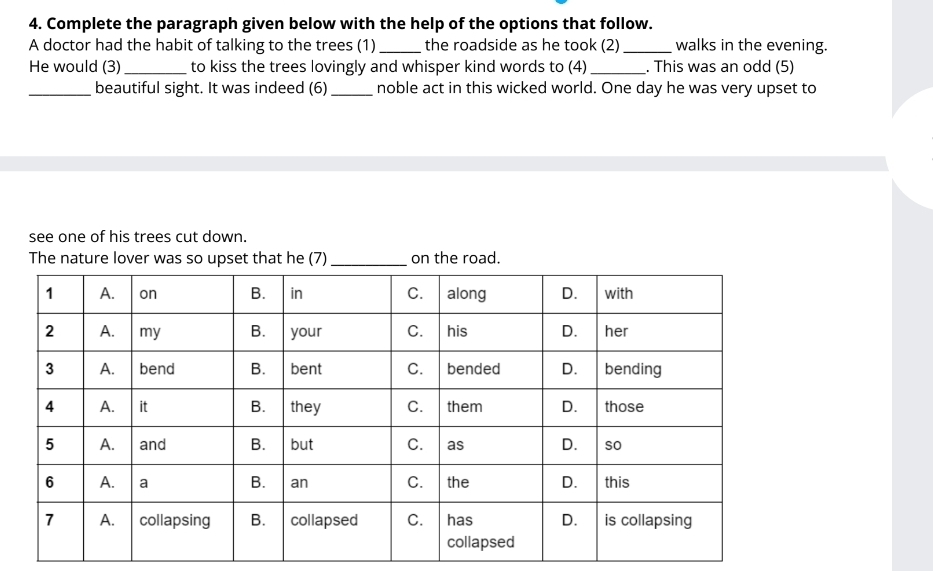 Complete the paragraph given below with the help of the options that follow. 
A doctor had the habit of talking to the trees (1)_ the roadside as he took (2) _walks in the evening. 
He would (3) _to kiss the trees lovingly and whisper kind words to (4) _. This was an odd (5) 
_beautiful sight. It was indeed (6)_ noble act in this wicked world. One day he was very upset to 
see one of his trees cut down. 
The nature lover was so upset that he (7) on the road.