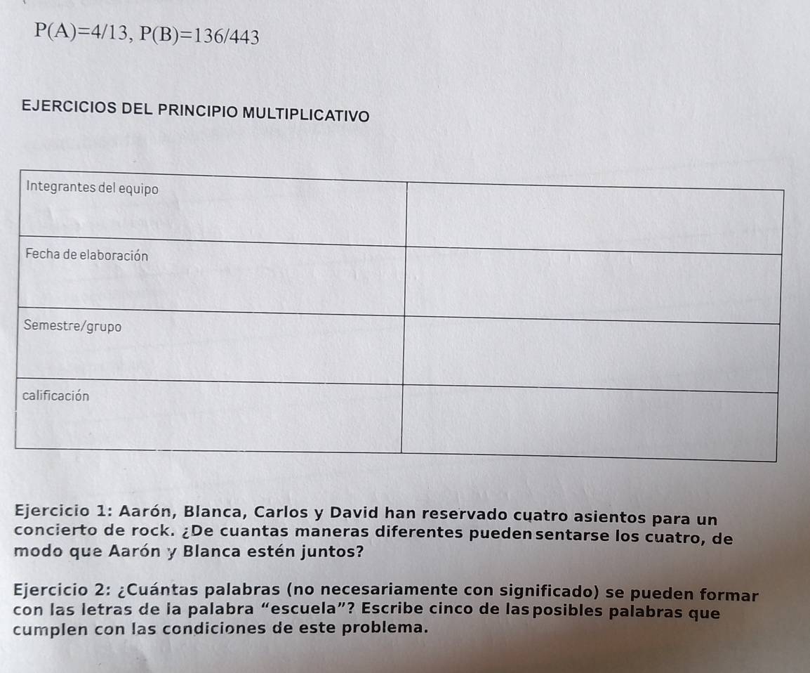 P(A)=4/13, P(B)=136/443
EJERCICIOS DEL PRINCIPIO MULTIPLICATIVO 
Ejercicio 1: Aarón, Blanca, Carlos y David han reservado cuatro asientos para un 
concierto de rock. ¿De cuantas maneras diferentes puedensentarse los cuatro, de 
modo que Aarón y Blanca estén juntos? 
Ejercicio 2: ¿Cuántas palabras (no necesariamente con significado) se pueden formar 
con las letras de la palabra “escuela”? Escribe cinco de lasposibles palabras que 
cumplen con las condiciones de este problema.