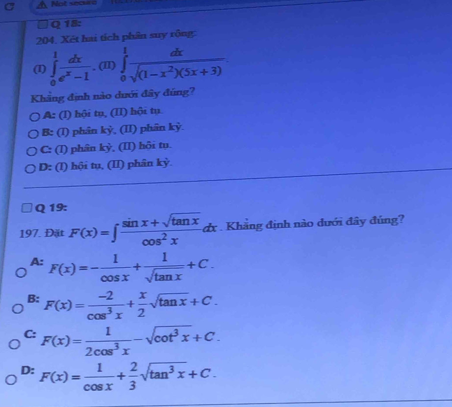 Not securó
Q 18:
204. Xét hai tích phân suy rộng:
(I) ∈tlimits _0^(1frac dx)e^x-1.(II)∈tlimits _0^(1frac dx)sqrt((1-x^2)(5x+3)). 
Khăng định nào dưới đây đúng?
A: (I) hội tụ, (II) hội tụ
B: (I) phân kỳ, (II) phân kỳ.
C: (I) phân kỳ, (II) hội tụ.
D: (I) hội tụ, (II) phân kỳ.
Q 19:
197. Đặt F(x)=∈t  (sin x+sqrt(tan x))/cos^2x  dx . Khẳng định nào dưới đây đúng?
A. F(x)=- 1/cos x + 1/sqrt(tan x) +C. 
4:
B: F(x)= (-2)/cos^3x + x/2 sqrt(tan x)+C.
C: F(x)= 1/2cos^3x -sqrt(cot^3x)+C.
D: F(x)= 1/cos x + 2/3 sqrt(tan^3x)+C.