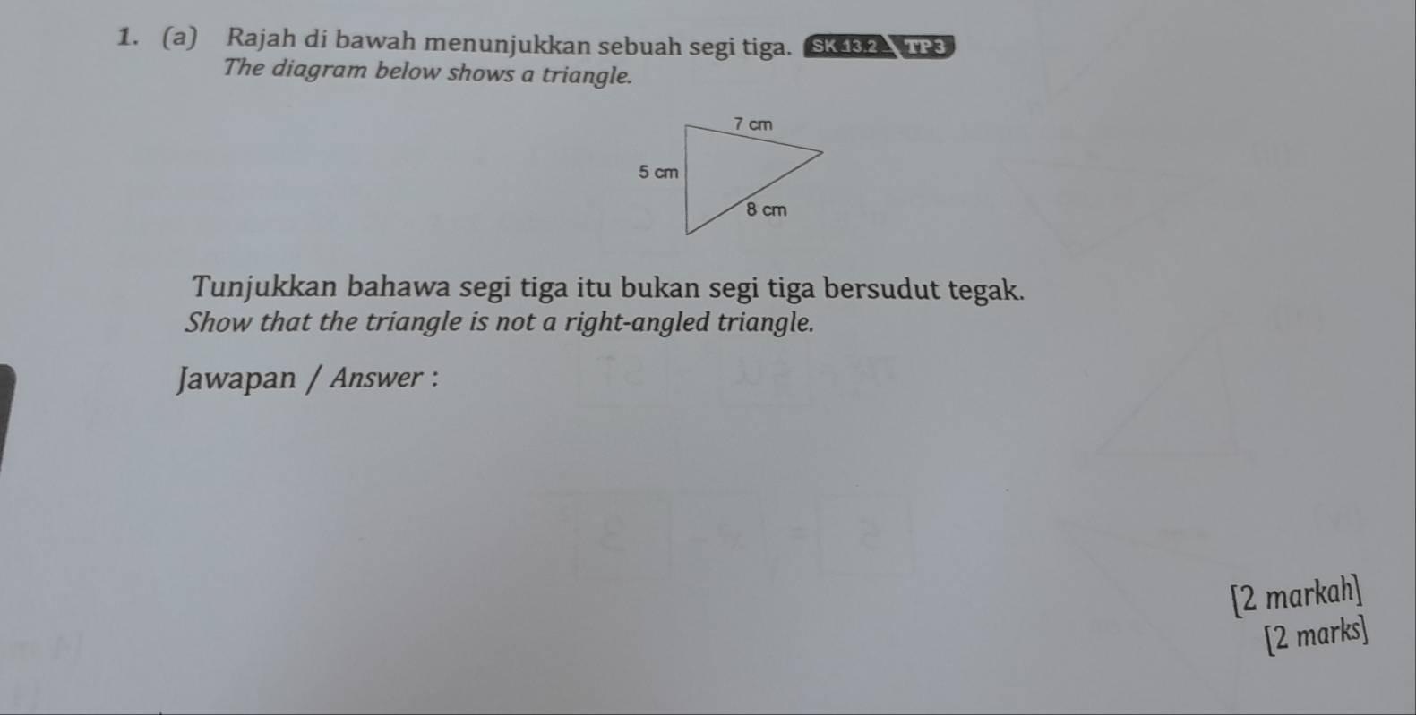 Rajah di bawah menunjukkan sebuah segi tiga. SK432A TP3 
The diagram below shows a triangle. 
Tunjukkan bahawa segi tiga itu bukan segi tiga bersudut tegak. 
Show that the triangle is not a right-angled triangle. 
Jawapan / Answer : 
[2 markah] 
[2 marks]