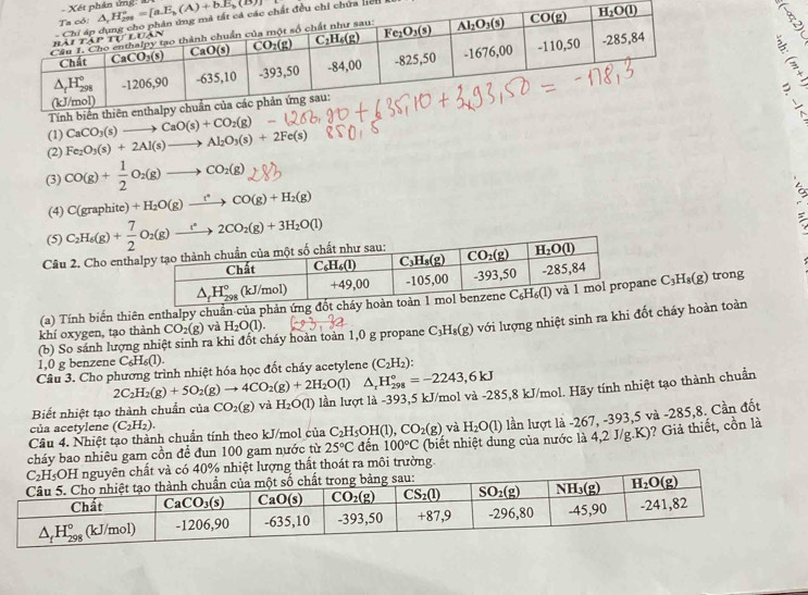 phân ứng:  
chi chứa licn  
A
(1) CaCO_3(s)to CaO(s)+CO_2(g)
(2) Fe_2O_3(s)+2Al(s)to Al_2O_3(s)+2Fe(s)
(3) CO(g)+ 1/2 O_2(g)to CO_2(g)
(4) C(grap hite) +H_2O(g)xrightarrow t^(ast)CO(g)+H_2(g)
(5) C_2H_6(g)+ 7/2 O_2(g)to 2CO_2(g)+3H_2O(l)
Câu 2. Cho enth
(a) Tính biến thiên enthalpy chuẩn của phản ứngne C_3H_8(g) trong
(b) So sánh lượng nhiệt sinh ra khi đốt cháy hoàn toàn 1,0 g propane C_3H_8(g) với lượng nhiệt sinh ra khi đốt cháy hoàn toàn
khí oxygen, tạo thành CO_2(g) và H_2O(l).
1,0 g benzene C_6H_6(1).
Cầu 3. Cho phương trình nhiệt hóa học đốt cháy acetylene (C_2H_2)
2C_2H_2(g)+5O_2(g)to 4CO_2(g)+2H_2O(l) △ _rH_(298)°=-2243,6kJ
Biết nhiệt tạo thành chuẩn của CO_2(g) và H_2O(l) lần lượt là -393,5 kJ/mol và -285,8 kJ/mol. Hãy tính nhiệt tạo thành chuẩn
của acetylene (C_2H_2). và H_2O(l) lần lượt là -267, -393,5 và -285,8. Cần đốt
Câu 4. Nhiệt tạo thành chuẩn tính theo kJ/mol của C_2H_5OH(l),CO_2(g) đến 100°C
g thất thoát ra môi trường. (biết nhiệt dung của nước là 4,2 J/g.K)? Giả thiết, cồn là
cháy bao nhiêu gam cồn để đun 100 gam nước từ 25°C
