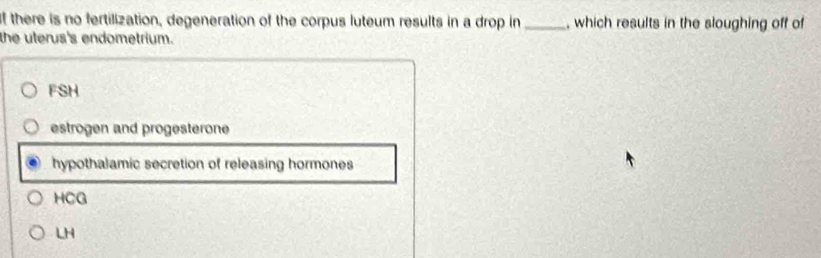 there is no fertilization, degeneration of the corpus luteum results in a drop in _, which results in the sloughing off of
the uterus's endometrium.
FSH
estrogen and progesterone
hypothalamic secretion of releasing hormones
HCG
LH