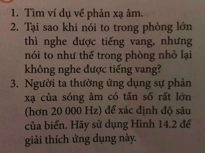 Tìm ví dụ về phản xạ âm. 
2. Tại sao khi nói to trong phòng lớn 
thì nghe được tiếng vang, nhưng 
nói to như thế trong phòng nhỏ lại 
không nghe được tiếng vang? 
3. Người ta thường ứng dụng sự phản
xạ của sóng âm có tần số rất lớn 
(hơn 20 000 Hz) để xác định độ sâu 
của biển. Hãy sử dụng Hình 14.2 để 
giải thích ứng dụng này.