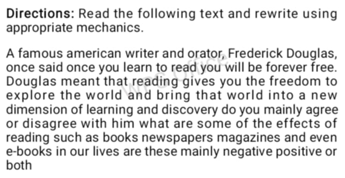 Directions: Read the following text and rewrite using 
appropriate mechanics. 
A famous american writer and orator, Frederick Douglas, 
once said once you learn to read you will be forever free. 
Douglas meant that reading gives you the freedom to 
explore the world and bring that world into a new 
dimension of learning and discovery do you mainly agree 
or disagree with him what are some of the effects of 
reading such as books newspapers magazines and even 
e-books in our lives are these mainly negative positive or 
both