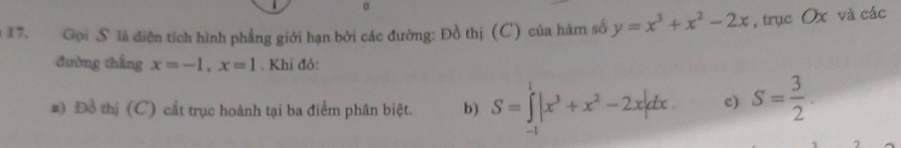 Gọi S là diện tích hình phẳng giới hạn bởi các đường: Đồ thị (C) của hàm số y=x^3+x^2-2x , trục Ox và các 
đường thẳng x=-1, x=1. Khi đó: 
a) Đồ thị (C) cắt trục hoành tại ba điểm phân biệt. b) S=∈tlimits _(-1)^1|x^3+x^2-2x|dx. 
c) S= 3/2 .