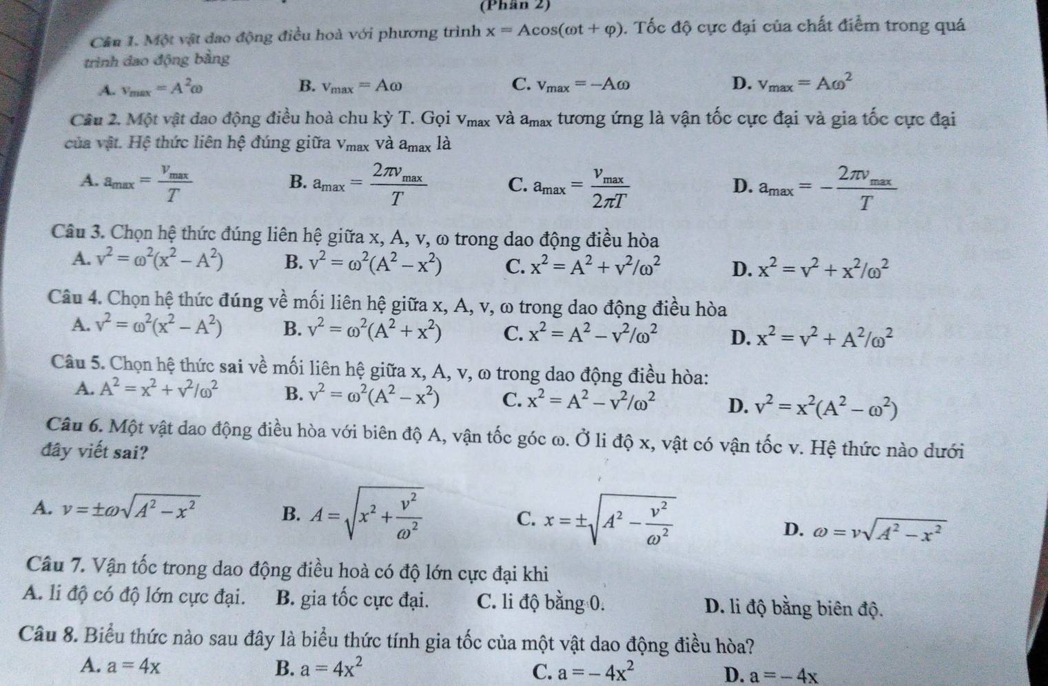 (Phân 2)
Cầu 1. Một vật dao động điều hoà với phương trình x=Acos (omega t+varphi ). Tốc độ cực đại của chất điểm trong quá
trình đao động bằng
A. v_max=A^2omega B. v_max=Aomega C. v_max=-Aomega D. v_max=Aomega^2
Cầu 2. Một vật dao động điều hoà chu kỳ T. Gọi v_max và a_max tương ứng là vận tốc cực đại và gia tốc cực đại
của vật. Hệ thức liên hệ đúng giữa V_max và a_max là
A. a_max=frac V_maxT a_max=frac 2π v_maxT a_max=frac v_max2π T a_max=-frac 2π v_maxT
B.
C.
D.
Câu 3. Chọn hệ thức đúng liên hệ giữa x, A, v, ω trong dao động điều hòa
A. v^2=omega^2(x^2-A^2) B. v^2=omega^2(A^2-x^2) C. x^2=A^2+v^2/omega^2 D. x^2=v^2+x^2/omega^2
Câu 4. Chọn hệ thức đúng về mối liên hệ giữa x, A, v, ω trong dao động điều hòa
A. v^2=omega^2(x^2-A^2) B. v^2=omega^2(A^2+x^2) C. x^2=A^2-v^2/omega^2 D. x^2=v^2+A^2/omega^2
Câu 5. Chọn hệ thức sai về mối liên hệ giữa x, A, v, ω trong dao động điều hòa:
A. A^2=x^2+v^2/omega^2 B. v^2=omega^2(A^2-x^2) C. x^2=A^2-v^2/omega^2 D. v^2=x^2(A^2-omega^2)
Câu 6. Một vật dao động điều hòa với biên độ A, vận tốc góc ω. Ở li độ x, vật có vận tốc v. Hệ thức nào dưới
đây viết sai?
A. v=± omega sqrt(A^2-x^2)
B. A=sqrt(x^2+frac v^2)omega^2 x=± sqrt(A^2-frac v^2)omega^2
C.
D. omega =vsqrt(A^2-x^2)
Câu 7. Vận tốc trong dao động điều hoà có độ lớn cực đại khi
A. li độ có độ lớn cực đại. B. gia tốc cực đại. C. li độ bằng 0. D. li độ bằng biên độ.
Câu 8. Biểu thức nào sau đây là biểu thức tính gia tốc của một vật dao động điều hòa?
A. a=4x B. a=4x^2 C. a=-4x^2 D. a=-4x