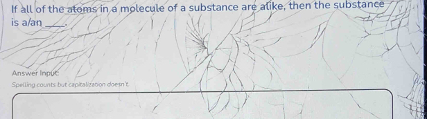 If all of the atoms in a molecule of a substance are alike, then the substance 
is a/an _. 
Answer Input 
Spelling counts but capitalization doesn't.