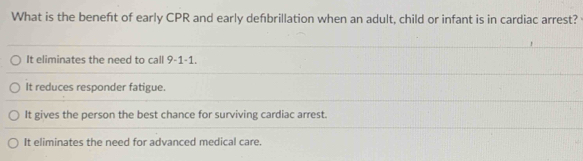 What is the beneft of early CPR and early defbrillation when an adult, child or infant is in cardiac arrest?
It eliminates the need to call 9-1-1
It reduces responder fatigue.
It gives the person the best chance for surviving cardiac arrest.
It eliminates the need for advanced medical care.