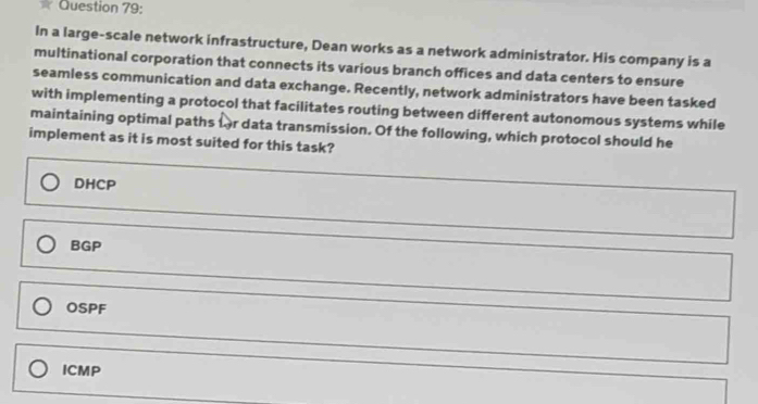 In a large-scale network infrastructure, Dean works as a network administrator. His company is a
multinational corporation that connects its various branch offices and data centers to ensure
seamless communication and data exchange. Recently, network administrators have been tasked
with implementing a protocol that facilitates routing between different autonomous systems while
maintaining optimal paths fr data transmission. Of the following, which protocol should he
implement as it is most suited for this task?
DHCP
BGP
OSPF
ICMP