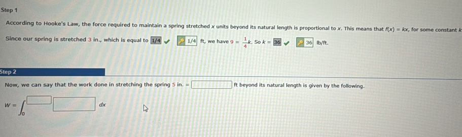 According to Hooke's Law, the force required to maintain a spring stretched x units beyond its natural length is proportional to x. This means that f(x)=kx , for some constant k
Since our spring is stretched 3 in., which is equal to 1/4 D 1/4 ft, we have 9= 1/4 k. . So k=36 P 36 lb/ft. 
Step 2 
Now, we can say that the work done in stretching the spring 5in.=□ ft beyond its natural length is given by the following.
W=∈t _0^(□)□ dx