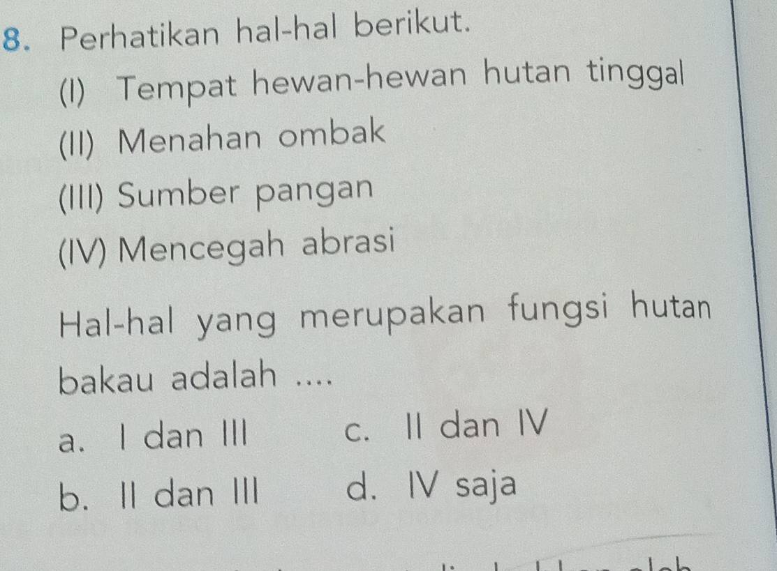 Perhatikan hal-hal berikut.
(1) Tempat hewan-hewan hutan tinggal
(II) Menahan ombak
(III) Sumber pangan
(IV) Mencegah abrasi
Hal-hal yang merupakan fungsi hutan
bakau adalah ....
a. I dan III c. II dan IV
b. II dan II d. IV saja