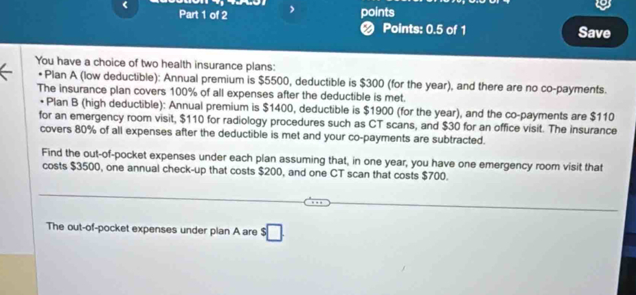 < 
Part 1 of 2 > points 
❷ Points: 0.5 of 1 Save 
You have a choice of two health insurance plans: 
a Plan A (low deductible): Annual premium is $5500, deductible is $300 (for the year), and there are no co-payments. 
The insurance plan covers 100% of all expenses after the deductible is met. 
• Plan B (high deductible): Annual premium is $1400, deductible is $1900 (for the year), and the co-payments are $110
for an emergency room visit, $110 for radiology procedures such as CT scans, and $30 for an office visit. The insurance 
covers 80% of all expenses after the deductible is met and your co-payments are subtracted. 
Find the out-of-pocket expenses under each plan assuming that, in one year, you have one emergency room visit that 
costs $3500, one annual check-up that costs $200, and one CT scan that costs $700. 
The out-of-pocket expenses under plan A are $□.