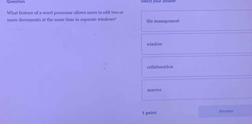 Question Select your answer.
What feature of a word processor allows users to edit two or
more documents at the same time in separate windows? file management
window
collaboration
macros
1 point Answer