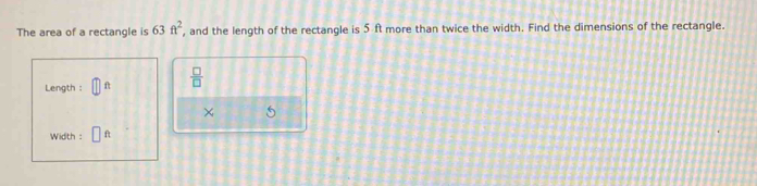 The area of a rectangle is 63ft^2 , and the length of the rectangle is 5 ft more than twice the width. Find the dimensions of the rectangle. 
Length : f  □ /□  
× 5
Width : ft