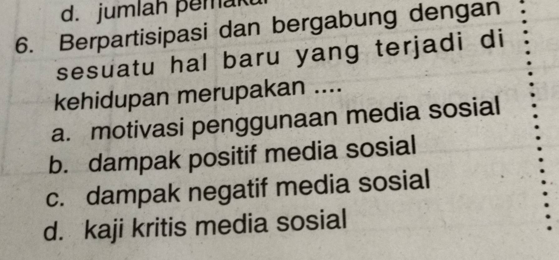 d. jumlah pemak
6. Berpartisipasi dan bergabung dengan
sesuatu hal baru yang terjadi di
kehidupan merupakan ....
a. motivasi penggunaan media sosial
b. dampak positif media sosial
c. dampak negatif media sosial
d. kaji kritis media sosial