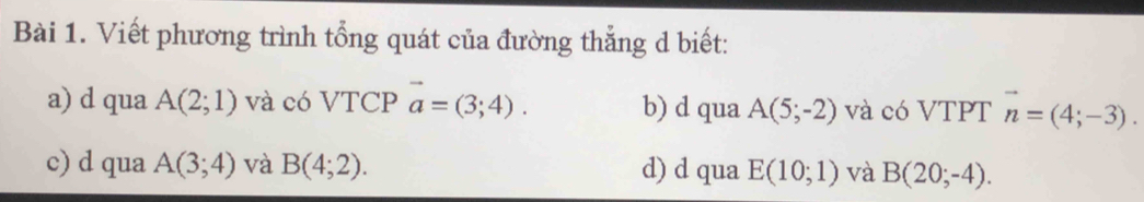 Viết phương trình tổng quát của đường thẳng d biết:
a) d qua A(2;1) và có VTCP vector a=(3;4). b) d qua A(5;-2) và có VTPT vector n=(4;-3).
c) d qua A(3;4) và B(4;2). d) d qua E(10;1) và B(20;-4).