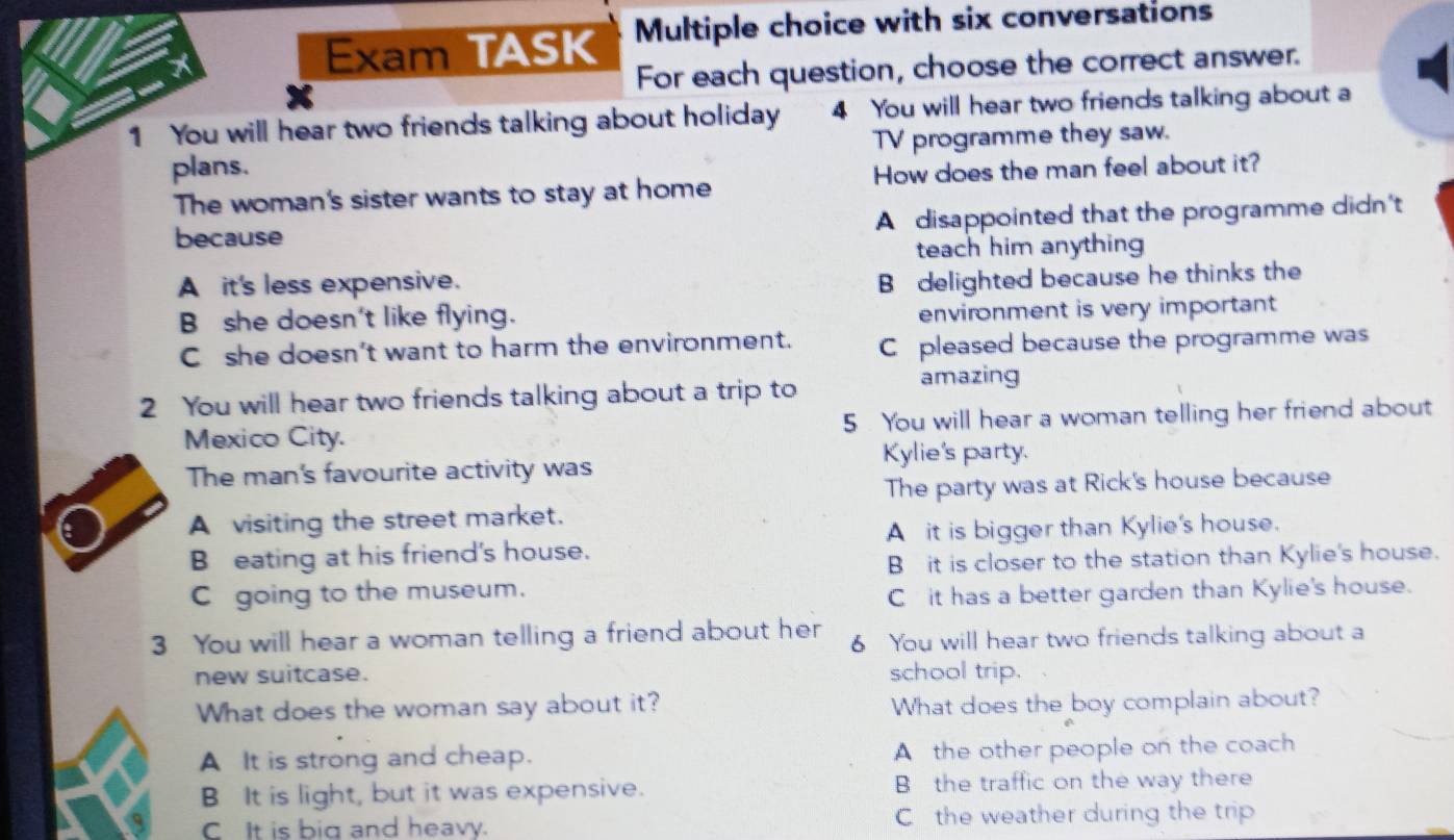 Exam TASK Multiple choice with six conversations
For each question, choose the correct answer.
1 You will hear two friends talking about holiday 4 You will hear two friends talking about a
plans. TV programme they saw.
The woman's sister wants to stay at home How does the man feel about it?
because A disappointed that the programme didn't
teach him anything 
A it's less expensive.
B delighted because he thinks the
B she doesn't like flying.
environment is very important
C she doesn't want to harm the environment. C pleased because the programme was
2 You will hear two friends talking about a trip to
amazing
Mexico City. 5 . You will hear a woman telling her friend about
Kylie's party.
The man's favourite activity was
The party was at Rick's house because
A visiting the street market.
Ait is bigger than Kylie's house.
B eating at his friend's house.
B it is closer to the station than Kylie's house.
C going to the museum.
Cit has a better garden than Kylie's house.
3 You will hear a woman telling a friend about her 6 You will hear two friends talking about a
new suitcase. school trip.
What does the woman say about it? What does the boy complain about?
A It is strong and cheap. A the other people on the coach
B It is light, but it was expensive. B the traffic on the way there
CIt is big and heavy. C the weather during the trip