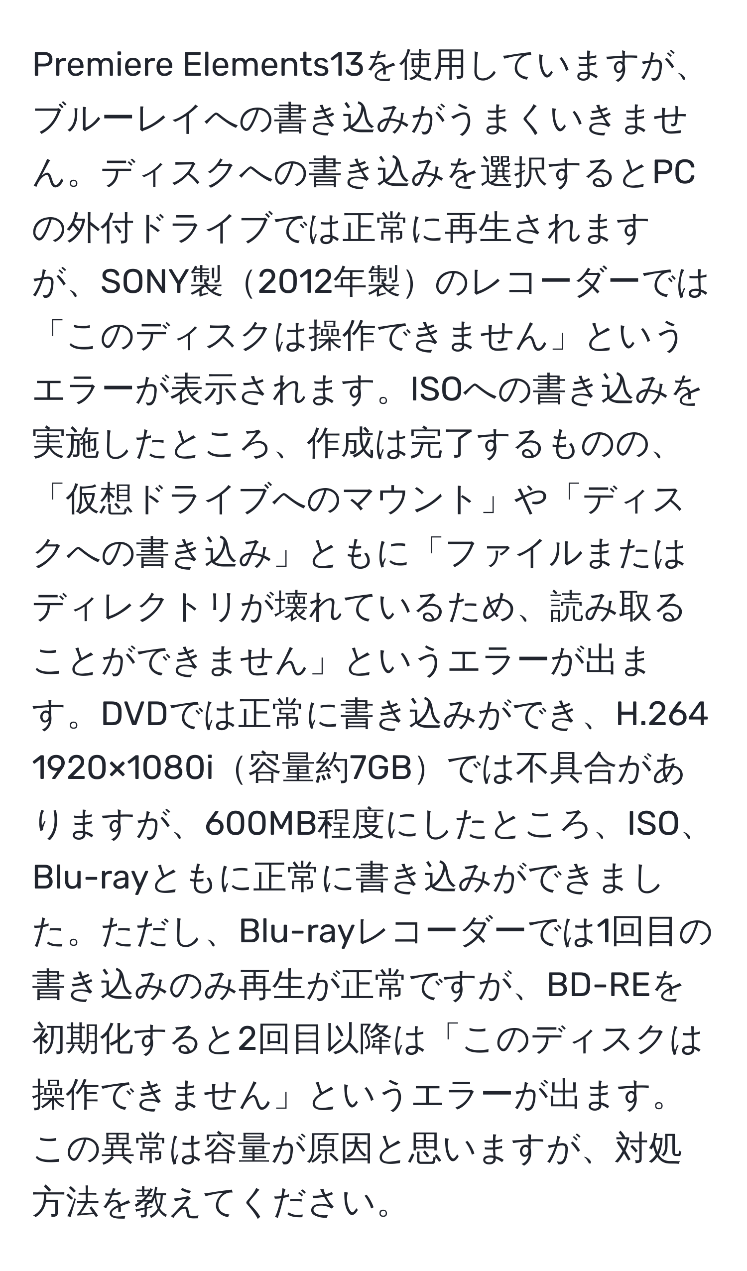 Premiere Elements13を使用していますが、ブルーレイへの書き込みがうまくいきません。ディスクへの書き込みを選択するとPCの外付ドライブでは正常に再生されますが、SONY製2012年製のレコーダーでは「このディスクは操作できません」というエラーが表示されます。ISOへの書き込みを実施したところ、作成は完了するものの、「仮想ドライブへのマウント」や「ディスクへの書き込み」ともに「ファイルまたはディレクトリが壊れているため、読み取ることができません」というエラーが出ます。DVDでは正常に書き込みができ、H.264 1920×1080i容量約7GBでは不具合がありますが、600MB程度にしたところ、ISO、Blu-rayともに正常に書き込みができました。ただし、Blu-rayレコーダーでは1回目の書き込みのみ再生が正常ですが、BD-REを初期化すると2回目以降は「このディスクは操作できません」というエラーが出ます。この異常は容量が原因と思いますが、対処方法を教えてください。