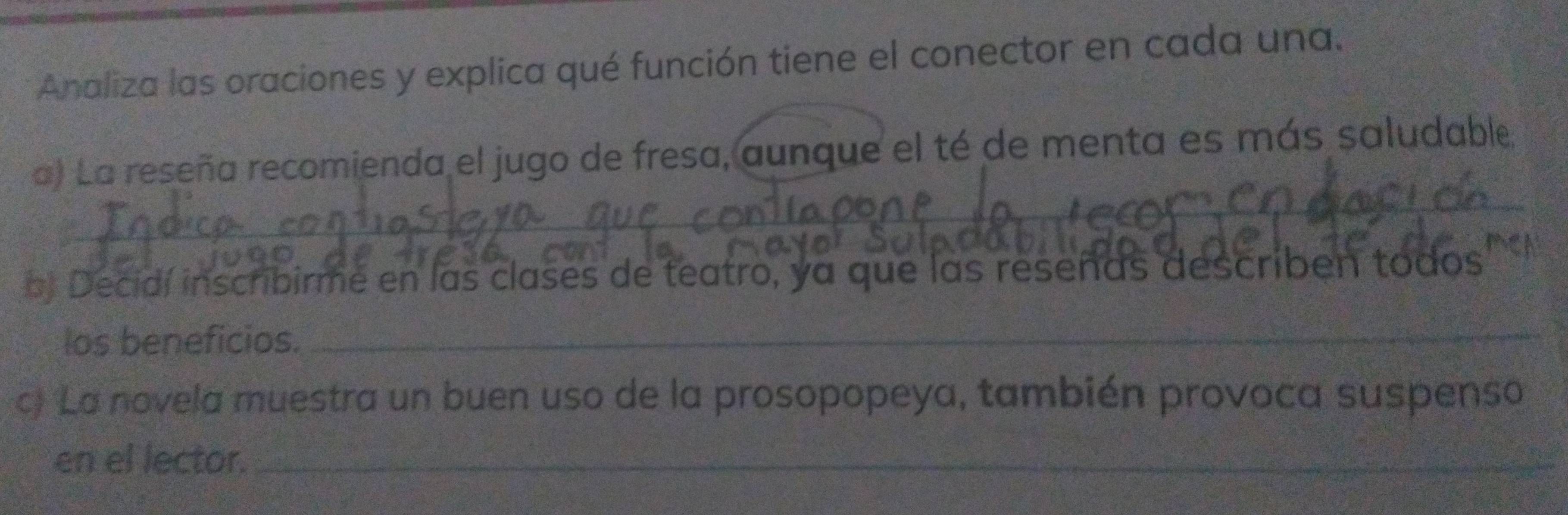 Analiza las oraciones y explica qué función tiene el conector en cada una. 
_ 
a) La reseña recomienda el jugo de fresa, aunque el té de menta es más saludable 
cas 
bj Decidí inscribirme en las clases de teatro, ya que las reseñas describen todos 
los beneficios._ 
c) La novela muestra un buen uso de la prosopopeya, también provoca suspenso 
en el lector._