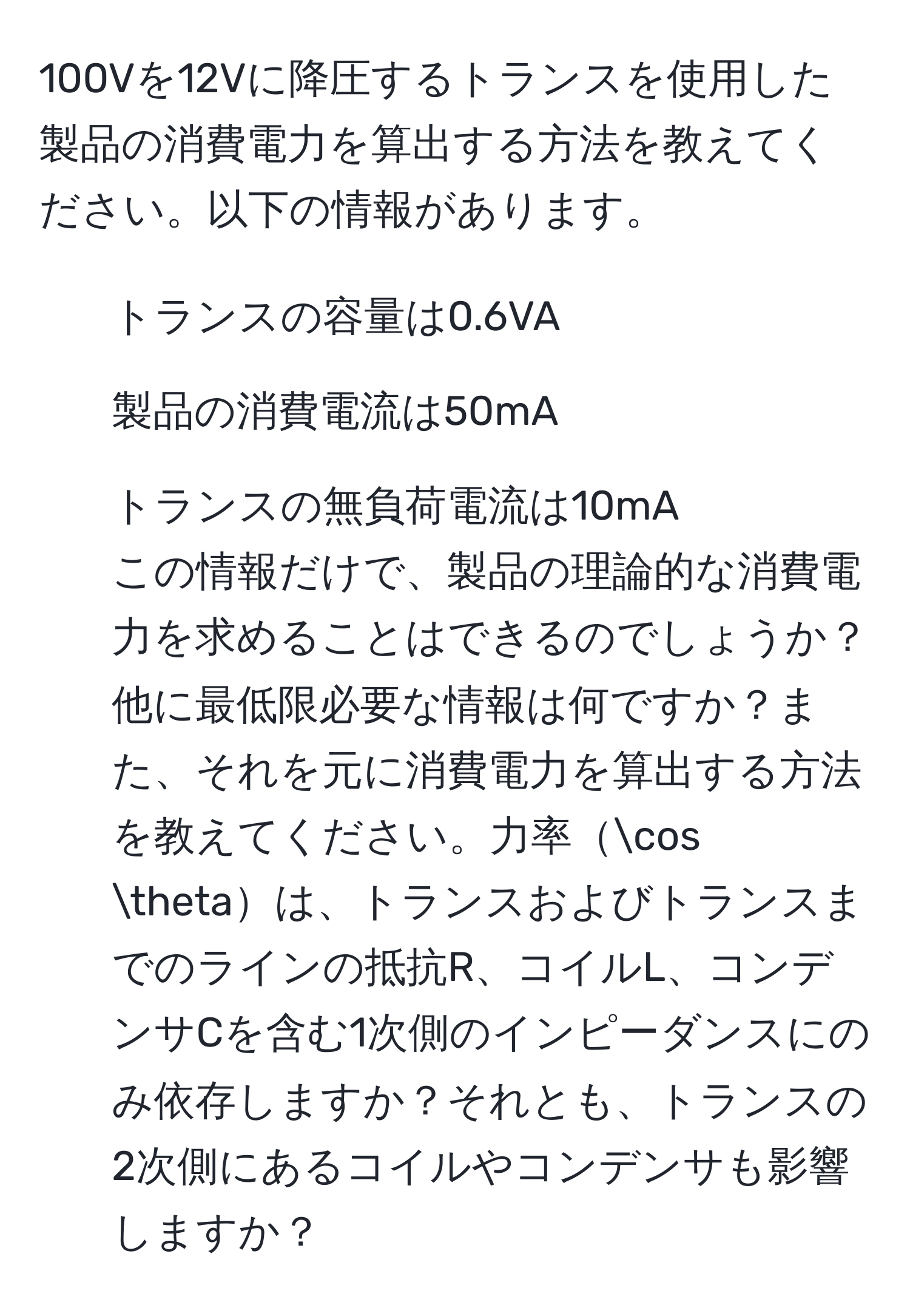 100Vを12Vに降圧するトランスを使用した製品の消費電力を算出する方法を教えてください。以下の情報があります。  
1. トランスの容量は0.6VA  
2. 製品の消費電流は50mA  
3. トランスの無負荷電流は10mA  
この情報だけで、製品の理論的な消費電力を求めることはできるのでしょうか？他に最低限必要な情報は何ですか？また、それを元に消費電力を算出する方法を教えてください。力率cos θは、トランスおよびトランスまでのラインの抵抗R、コイルL、コンデンサCを含む1次側のインピーダンスにのみ依存しますか？それとも、トランスの2次側にあるコイルやコンデンサも影響しますか？