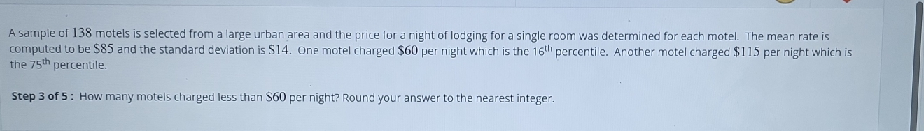 A sample of 138 motels is selected from a large urban area and the price for a night of lodging for a single room was determined for each motel. The mean rate is 
computed to be $85 and the standard deviation is $14. One motel charged $60 per night which is the 16^(th) percentile. Another motel charged $115 per night which is 
the 75^(th) percentile. 
Step 3 of 5 : How many motels charged less than $60 per night? Round your answer to the nearest integer.