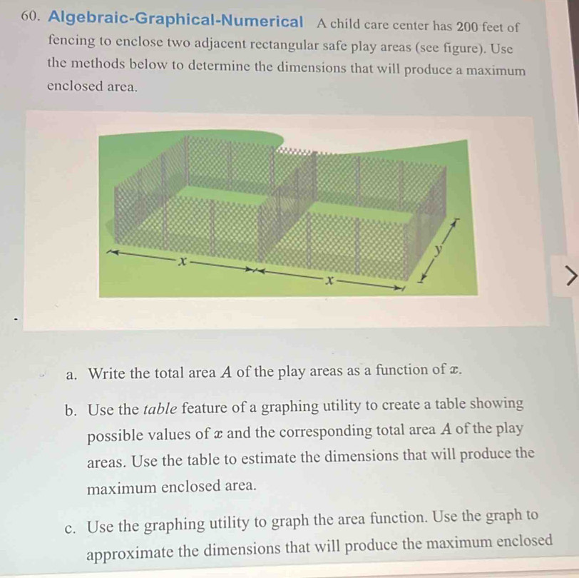 Algebraic-Graphical-Numerical A child care center has 200 feet of 
fencing to enclose two adjacent rectangular safe play areas (see figure). Use 
the methods below to determine the dimensions that will produce a maximum 
enclosed area. 
a. Write the total area A of the play areas as a function of x. 
b. Use the table feature of a graphing utility to create a table showing 
possible values of x and the corresponding total area A of the play 
areas. Use the table to estimate the dimensions that will produce the 
maximum enclosed area. 
c. Use the graphing utility to graph the area function. Use the graph to 
approximate the dimensions that will produce the maximum enclosed