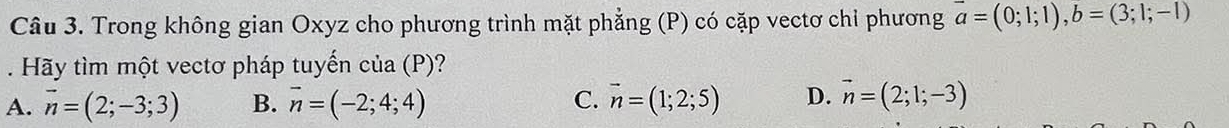 Trong không gian Oxyz cho phương trình mặt phẳng (P) có cặp vectơ chỉ phương overline a=(0;1;1), b=(3;1;-1). Hãy tìm một vectơ pháp tuyến của (P)?
A. vector n=(2;-3;3) B. vector n=(-2;4;4) C. vector n=(1;2;5) D. vector n=(2;1;-3)