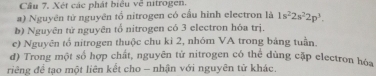 Câu 7, Xét các phát biểu về nitrogen 
a) Nguyên từ nguyên tổ nitrogen có cấu hình electron là 1s^22s^22p^3. 
b) Nguyên tử nguyên tổ nitrogen có 3 electron hóa trị. 
e) Nguyên tổ nitrogen thuộc chu kỉ 2, nhóm VA trong bảng tuần. 
d) Trong một số hợp chất, nguyên tử nitrogen có thể dùng cặp electron hóa 
riêng đề tạo một liên kết cho - nhận với nguyên tử khác.