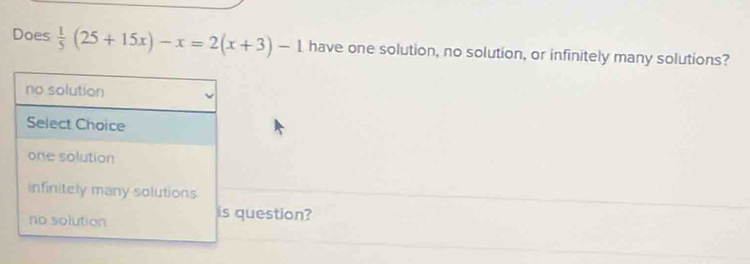 Does  1/5 (25+15x)-x=2(x+3)-1 have one solution, no solution, or infinitely many solutions?
no solution
Select Choice
one solution
infinitely many solutions
no solution
is question?