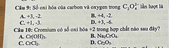 Số oxi hóa của carbon và oxygen trong C_2O_4^((2-) lần lượt là
A. +3, -2. B. +4, -2.
C. +1, -3. D. +3, -6.
Câu 10: Cromium có số oxi hóa +2 trong hợp chất nào sau đây?
A. Cr(OH)_3). B. Na_2CrO_4.
C. CrCl_2. D. Cr_2O_3.