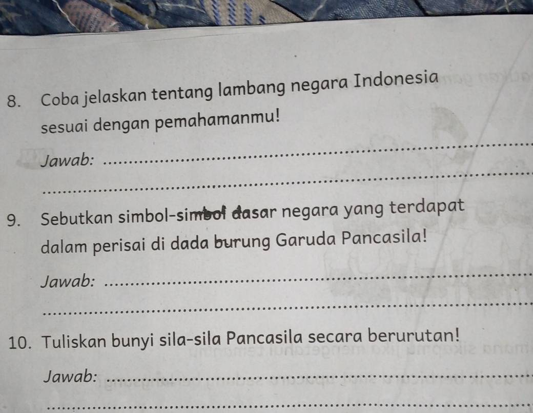 Coba jelaskan tentang lambang negara Indonesia 
sesuai dengan pemahamanmu! 
_ 
Jawab: 
_ 
9. Sebutkan simbol-simbol dasar negara yang terdapat 
dalam perisai di dada burung Garuda Pancasila! 
Jawab: 
_ 
_ 
10. Tuliskan bunyi sila-sila Pancasila secara berurutan! 
Jawab:_ 
_