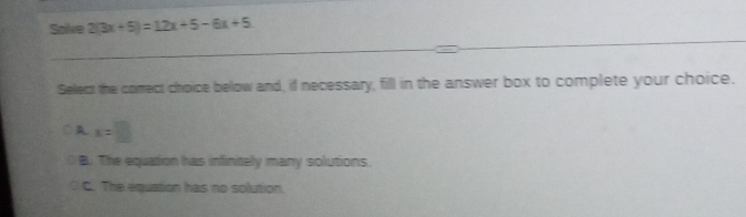 Solve 2(3x+5)=12x+5-6x+5
_
_
Select the comect choice below and, if necessary, fill in the answer box to complete your choice.
○ A x=□
B. The equation has infinitely many solutions.
C. The equation has no solution.