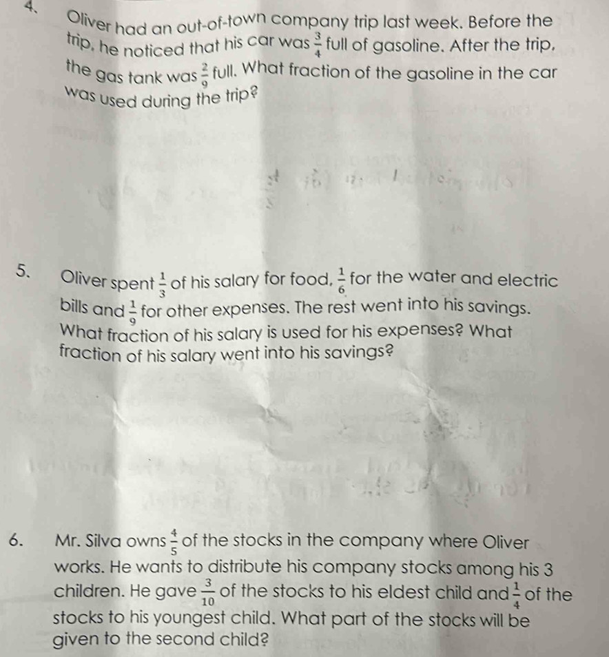 Oliver had an out-of-town company trip last week. Before the 
trip, he noticed that his car was  3/4  full of gasoline. After the trip, 
the gas tank was  2/9  full. 1. What fraction of the gasoline in the car 
was used during the trip? 
5. Oliver spent of his salary for food,  1/6  for the water and electric
 1/3 
bills and  1/9  for other expenses. The rest went into his savings. 
What fraction of his salary is used for his expenses? What 
fraction of his salary went into his savings? 
6. Mr. Silva owns  4/5  of the stocks in the company where Oliver 
works. He wants to distribute his company stocks among his 3
children. He gave  3/10  of the stocks to his eldest child and  1/4  of the 
stocks to his youngest child. What part of the stocks will be 
given to the second child?