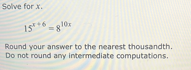 Solve for x.
15^(x+6)=8^(10x)
Round your answer to the nearest thousandth. 
Do not round any intermediate computations.